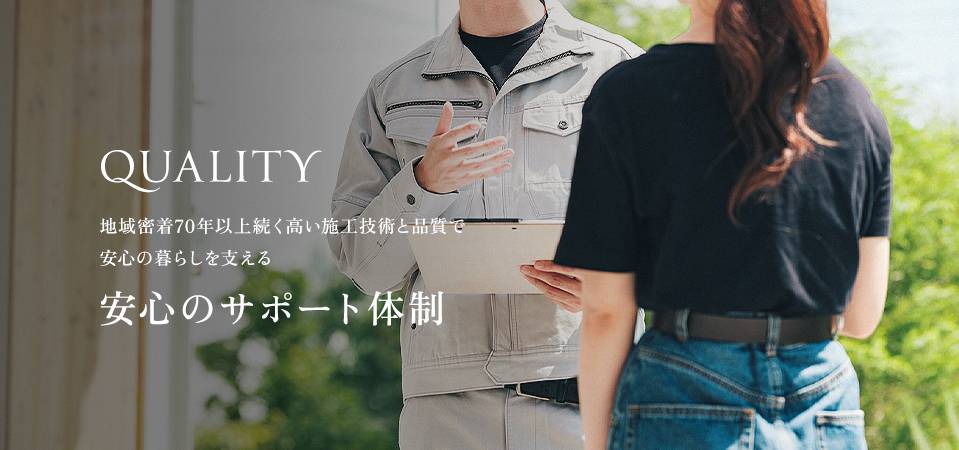 QUALITY 地域密着70年以上続く高い施工技術と品質で安心の暮らしを支える安心のサポート体制