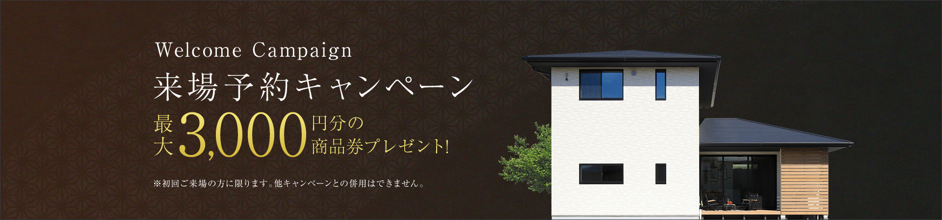 Welcome Campaign 来場予約キャンペーン 最大3,000円分の商品券プレゼント! ※初回ご来場の方に限ります。他キャンペーンとの併用はできません。